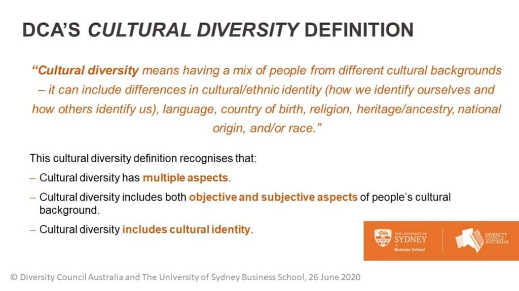 DcA’s Cultural diversity definition. “Cultural diversity means having a mix of people from different cultural backgrounds – it can include differences in cultural/ethnic identity (how we identify ourselves and how others identify us), language, country of birth, religion, heritage/ancestry, national origin, and/or race.”