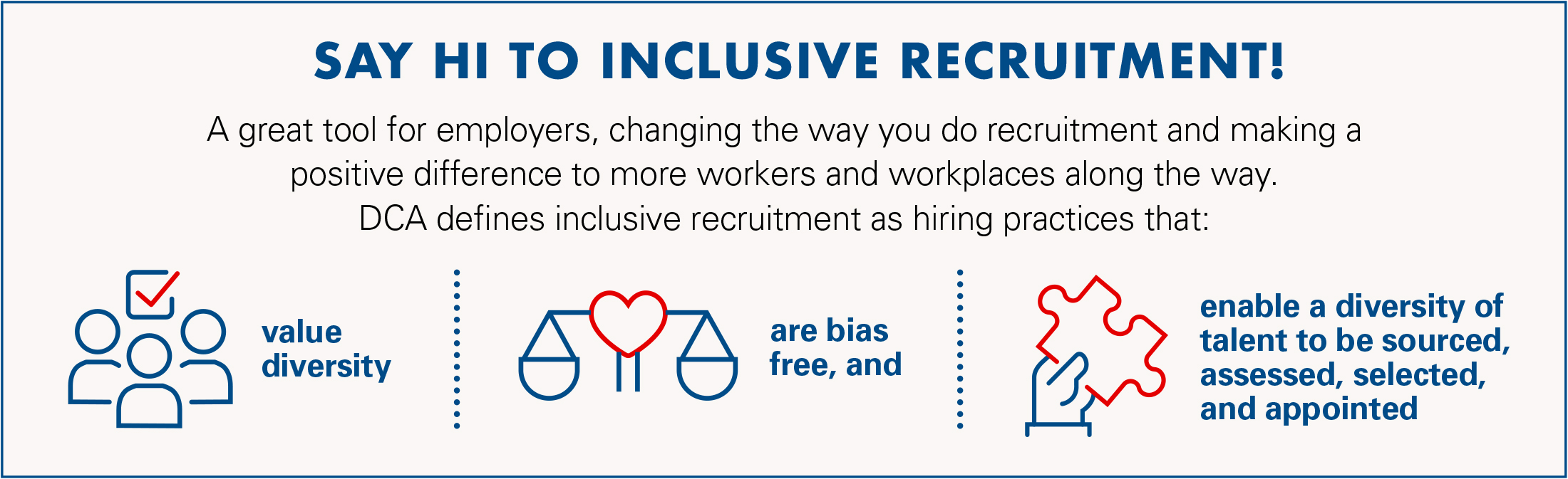 Say Hi to Inclusive Recruitment - A great tool for employers, changing the way you do recruitment and making a positive difference to more workers and workplaces along the way. DCA defines inclusive recruitment as hiring practices that: Value Diversity, Are Free From Bias and enable a diversity of talent to be sourced, assessed, selected, and appointed